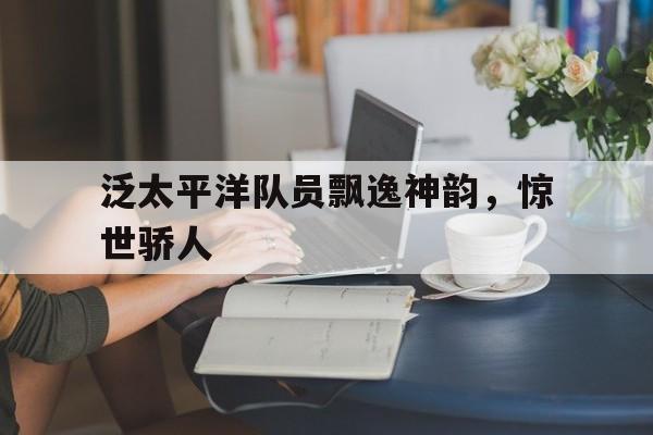 三亿体育平台-泛太平洋队员飘逸神韵，惊世骄人(傲主人非礼也以贵骄人非道也的翻译)