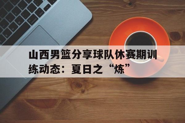 三亿体育-包含山西男篮分享球队休赛期训练动态：夏日之“炼”的词条